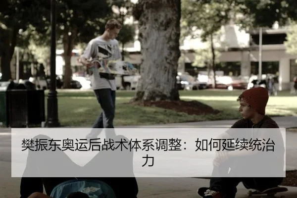 樊振东奥运后战术体系调整：如何延续统治力