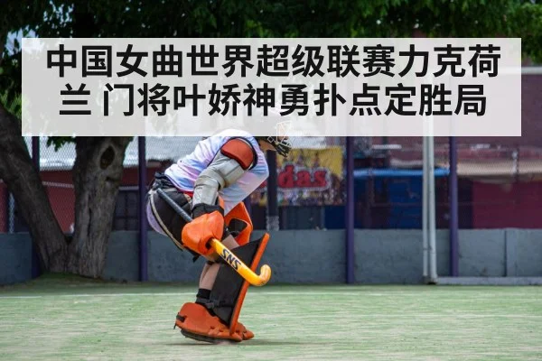 中国女曲世界超级联赛力克荷兰 门将叶娇神勇扑点定胜局