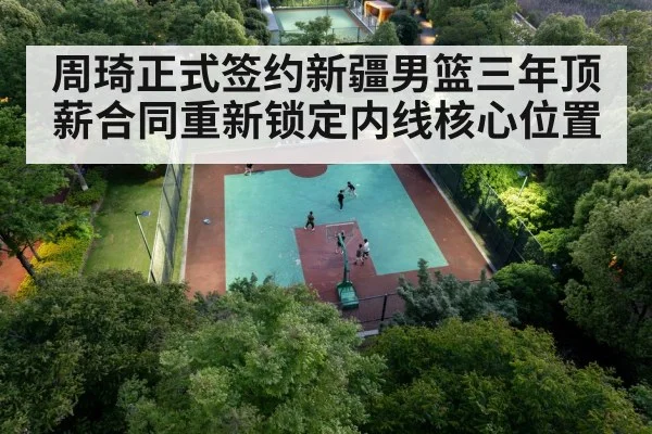 周琦正式签约新疆男篮三年顶薪合同重新锁定内线核心位置