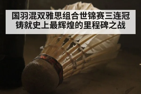 国羽混双雅思组合世锦赛三连冠铸就史上最辉煌的里程碑之战
