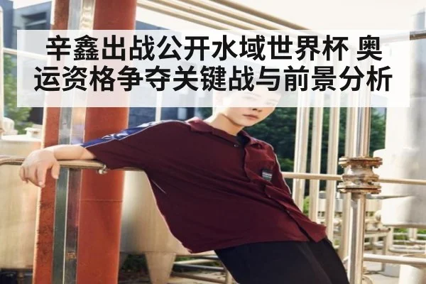 辛鑫出战公开水域世界杯 奥运资格争夺关键战与前景分析